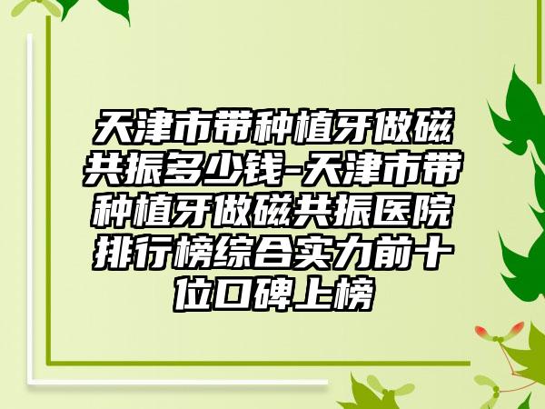 天津市带种植牙做磁共振多少钱-天津市带种植牙做磁共振医院排行榜综合实力前十位口碑上榜