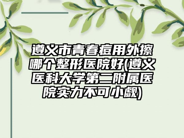 遵义市青春痘用外擦哪个整形医院好(遵义医科大学第二附属医院实力不可小觑)