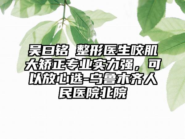 吴曰铭‌整形医生咬肌大矫正专业实力强，可以放心选-乌鲁木齐人民医院北院