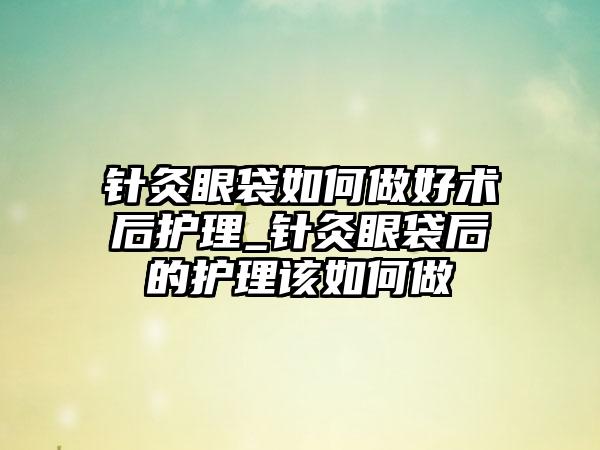 针灸眼袋如何做好术后护理_针灸眼袋后的护理该如何做