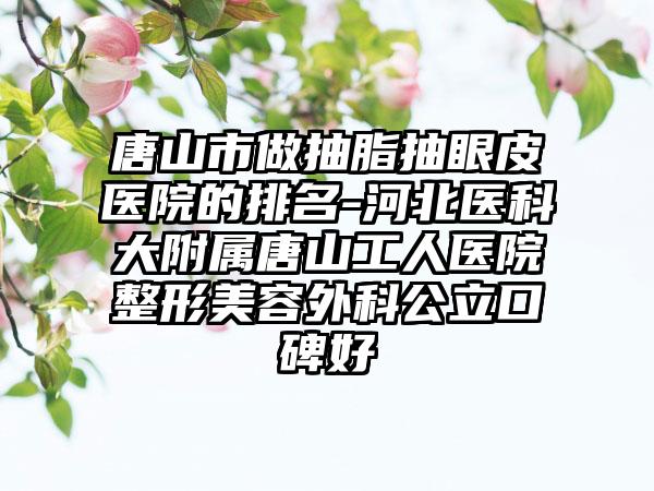 唐山市做抽脂抽眼皮医院的排名-河北医科大附属唐山工人医院整形美容外科公立口碑好