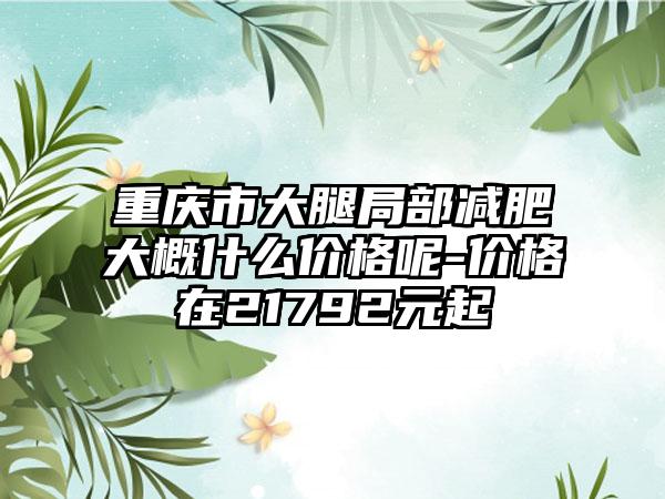重庆市大腿局部减肥大概什么价格呢-价格在21792元起