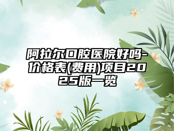 阿拉尔口腔医院好吗-价格表(费用)项目2025版一览