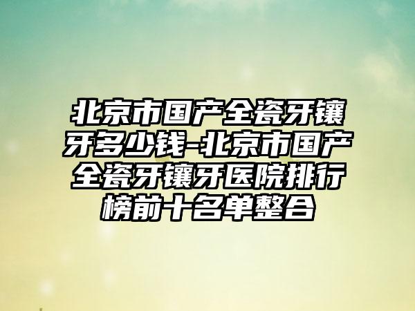 北京市国产全瓷牙镶牙多少钱-北京市国产全瓷牙镶牙医院排行榜前十名单整合