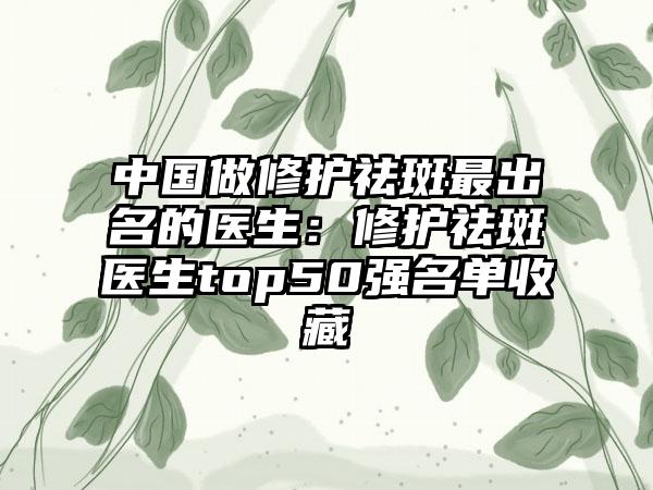 中国做修护祛斑最出名的医生：修护祛斑医生top50强名单收藏