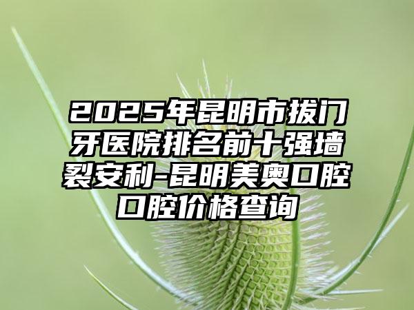 2025年昆明市拔门牙医院排名前十强墙裂安利-昆明美奥口腔口腔价格查询
