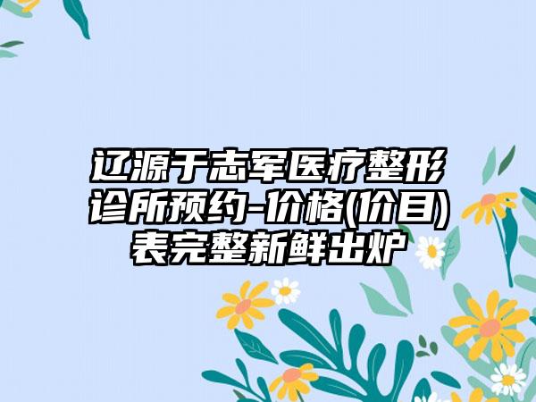 辽源于志军医疗整形诊所预约-价格(价目)表完整新鲜出炉