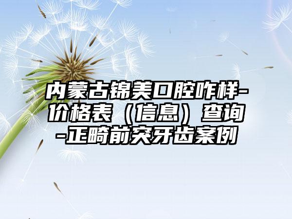 内蒙古锦美口腔咋样-价格表（信息）查询-正畸前突牙齿案例