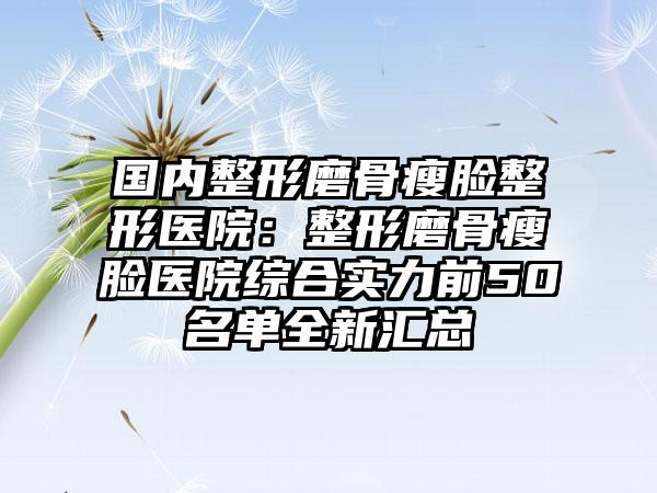 国内整形磨骨瘦脸整形医院：整形磨骨瘦脸医院综合实力前50名单全新汇总