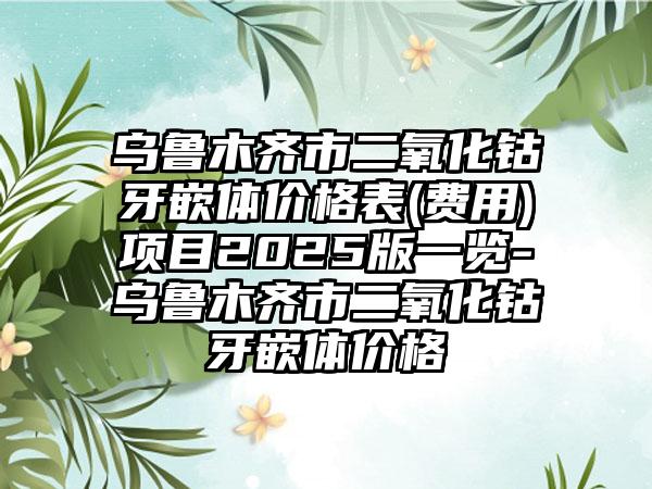 乌鲁木齐市二氧化钴牙嵌体价格表(费用)项目2025版一览-乌鲁木齐市二氧化钴牙嵌体价格