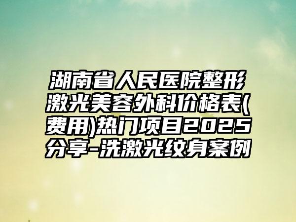 湖南省人民医院整形激光美容外科价格表(费用)热门项目2025分享-洗激光纹身案例