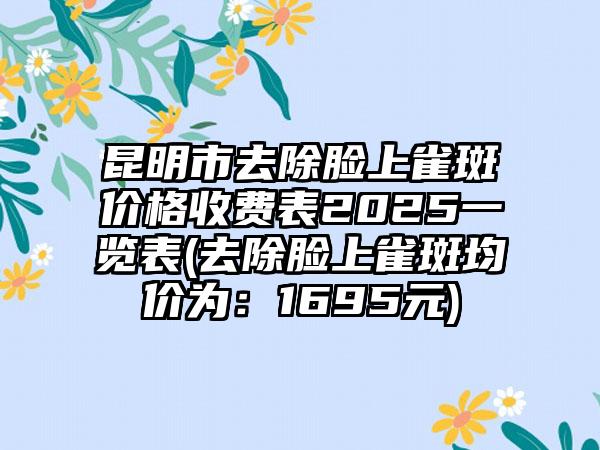 昆明市去除脸上雀斑价格收费表2025一览表(去除脸上雀斑均价为：1695元)
