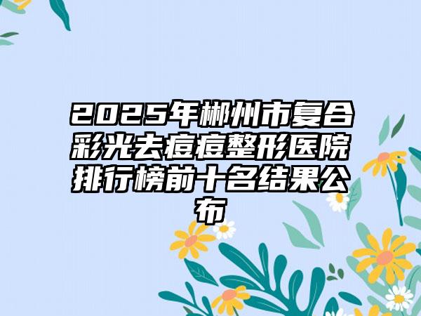 2025年郴州市复合彩光去痘痘整形医院排行榜前十名结果公布