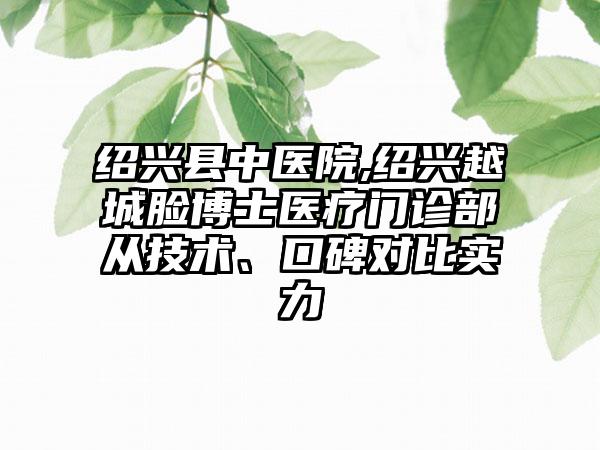 绍兴县中医院,绍兴越城脸博士医疗门诊部从技术、口碑对比实力