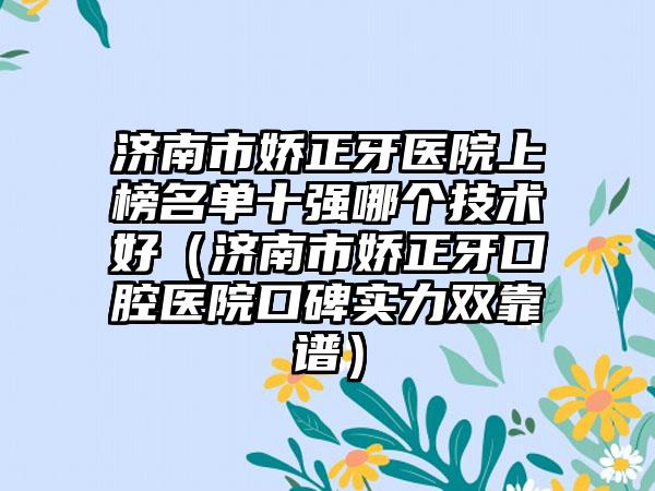 济南市娇正牙医院上榜名单十强哪个技术好（济南市娇正牙口腔医院口碑实力双靠谱）