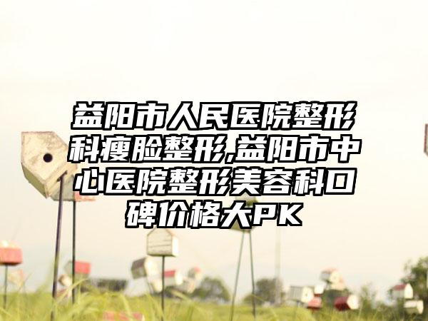 益阳市人民医院整形科瘦脸整形,益阳市中心医院整形美容科口碑价格大PK