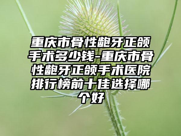 重庆市骨性龅牙正颌手术多少钱-重庆市骨性龅牙正颌手术医院排行榜前十佳选择哪个好
