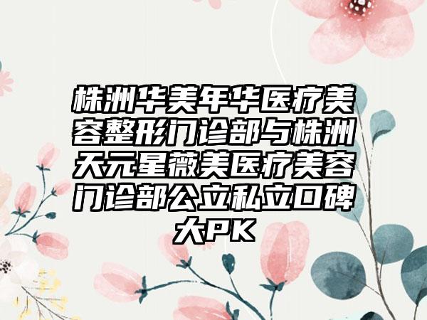 株洲华美年华医疗美容整形门诊部与株洲天元星薇美医疗美容门诊部公立私立口碑大PK