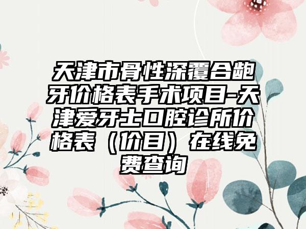 天津市骨性深覆合龅牙价格表手术项目-天津爱牙士口腔诊所价格表（价目）在线免费查询