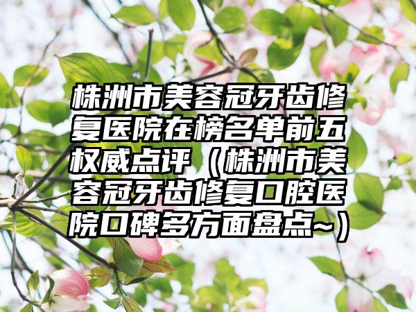 株洲市美容冠牙齿修复医院在榜名单前五权威点评（株洲市美容冠牙齿修复口腔医院口碑多方面盘点~）