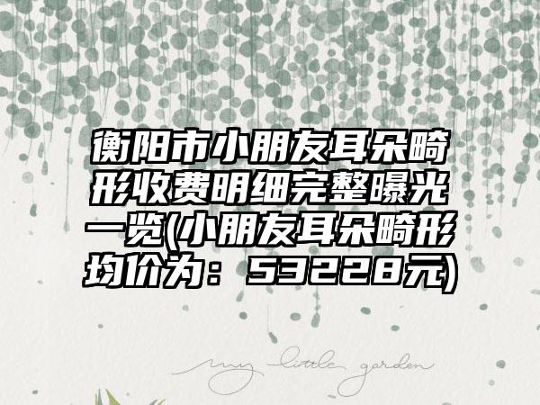 衡阳市小朋友耳朵畸形收费明细完整曝光一览(小朋友耳朵畸形均价为：53228元)