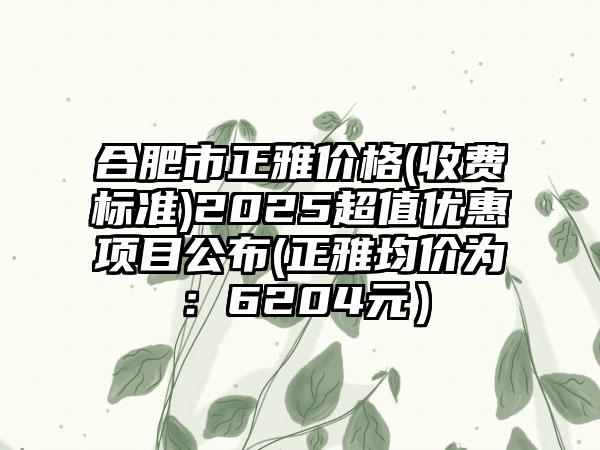 合肥市正雅价格(收费标准)2025超值优惠项目公布(正雅均价为：6204元）