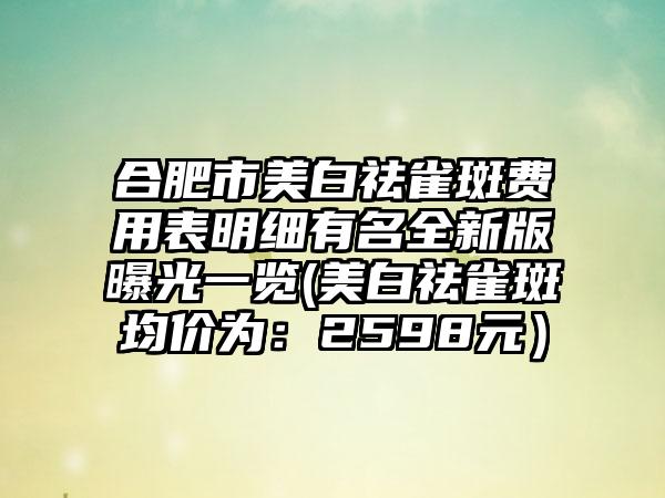 合肥市美白祛雀斑费用表明细有名全新版曝光一览(美白祛雀斑均价为：2598元）