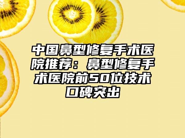 中国鼻型修复手术医院推荐：鼻型修复手术医院前50位技术口碑突出