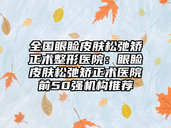 全国眼睑皮肤松弛矫正术整形医院：眼睑皮肤松弛矫正术医院前50强机构推荐