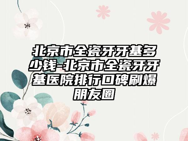 北京市全瓷牙牙基多少钱-北京市全瓷牙牙基医院排行口碑刷爆朋友圈