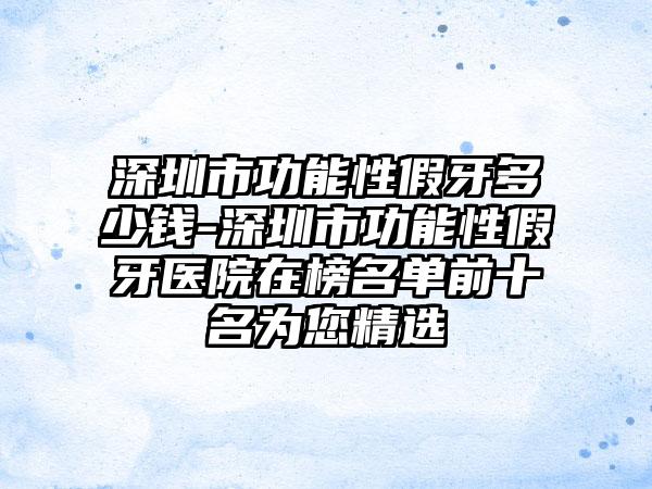 深圳市功能性假牙多少钱-深圳市功能性假牙医院在榜名单前十名为您精选
