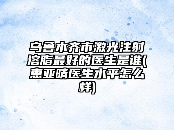 乌鲁木齐市激光注射溶脂最好的医生是谁(惠亚晴医生水平怎么样)