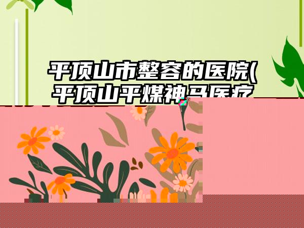 平顶山市整容的医院(平顶山平煤神马医疗集团总医院整形美容外科技术前沿口碑专业)