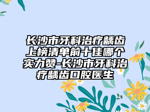 长沙市牙科治疗龋齿上榜清单前十佳哪个实力赞-长沙市牙科治疗龋齿口腔医生