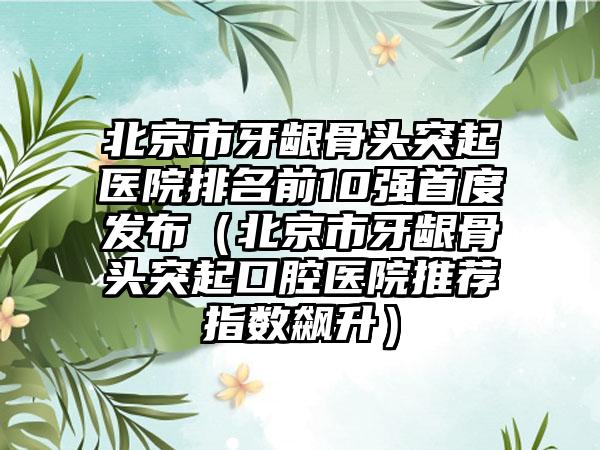北京市牙龈骨头突起医院排名前10强首度发布（北京市牙龈骨头突起口腔医院推荐指数飙升）
