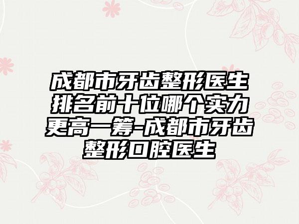 成都市牙齿整形医生排名前十位哪个实力更高一筹-成都市牙齿整形口腔医生