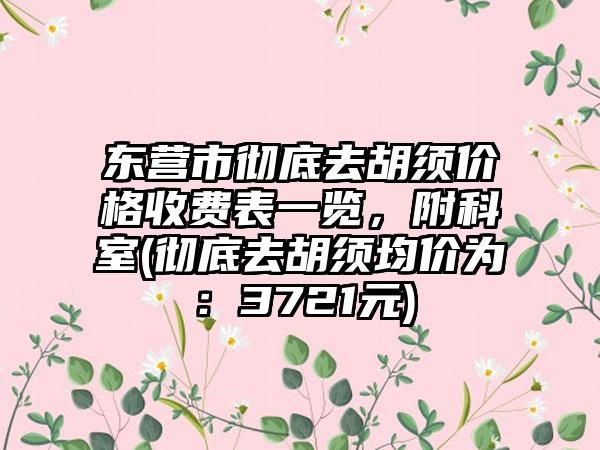东营市彻底去胡须价格收费表一览，附科室(彻底去胡须均价为：3721元)