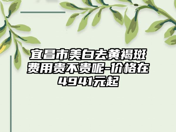 宜昌市美白去黄褐斑费用贵不贵呢-价格在4941元起