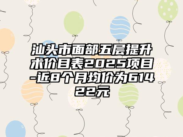 汕头市面部五层提升术价目表2025项目-近8个月均价为61422元