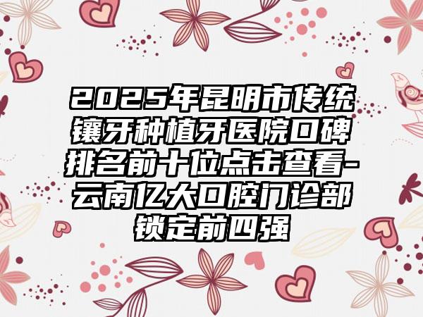 2025年昆明市传统镶牙种植牙医院口碑排名前十位点击查看-云南亿大口腔门诊部锁定前四强