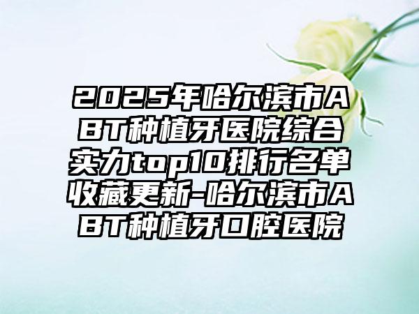 2025年哈尔滨市ABT种植牙医院综合实力top10排行名单收藏更新-哈尔滨市ABT种植牙口腔医院