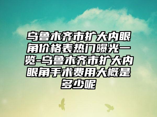 乌鲁木齐市扩大内眼角价格表热门曝光一览-乌鲁木齐市扩大内眼角手术费用大概是多少呢