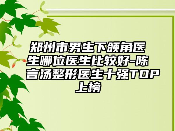 郑州市男生下颌角医生哪位医生比较好-陈言汤整形医生十强TOP上榜
