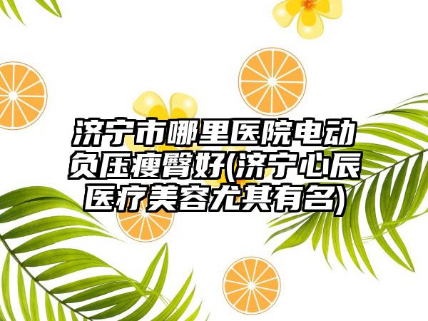 济宁市哪里医院电动负压瘦臀好(济宁心辰医疗美容尤其有名)
