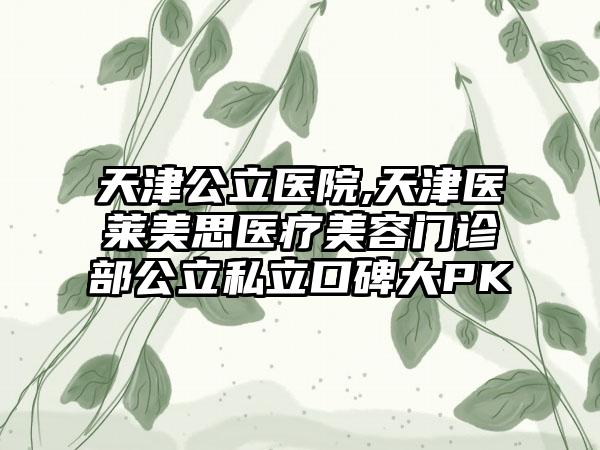 天津公立医院,天津医莱美思医疗美容门诊部公立私立口碑大PK