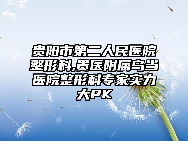 贵阳市第二人民医院整形科,贵医附属乌当医院整形科专家实力大PK