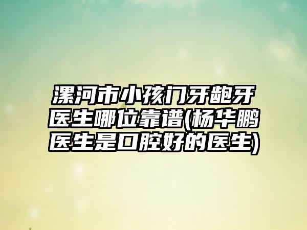 漯河市小孩门牙龅牙医生哪位靠谱(杨华鹏医生是口腔好的医生)