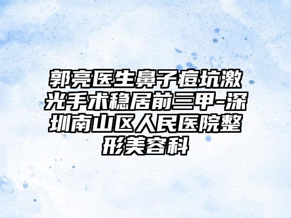 郭亮医生鼻子痘坑激光手术稳居前三甲-深圳南山区人民医院整形美容科