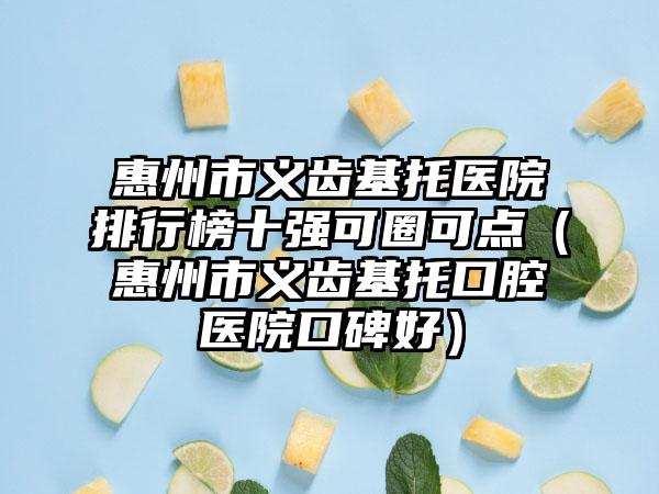 惠州市义齿基托医院排行榜十强可圈可点（惠州市义齿基托口腔医院口碑好）