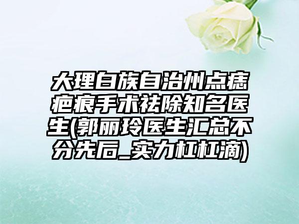 大理白族自治州点痣疤痕手术祛除知名医生(郭丽玲医生汇总不分先后_实力杠杠滴)